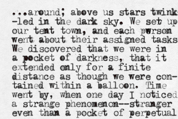 ...around; above us stars twink- -led in the dark sky. We ser up t our tent town, and each pwrson e w went about their assigned tasks. We discovered that we were in a pocket of darkness , that it extended only for a finite distance as though we were con- tained within a balloon. Time went by, when one day I noticed a strange phenomenon--stranger even than a pocket of perpetual 