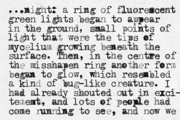 ...night: a ring of fluorescent green lights began to appear in the ground, sn mall points of light that were the tips of mycelium growing beneath the surface. Then, in the centre of the misshapen ring another form began to glow, which resembled a kind of bug-like creature. I had already shouted out in exci- tememt, and lots of people had come running to see, and now we 