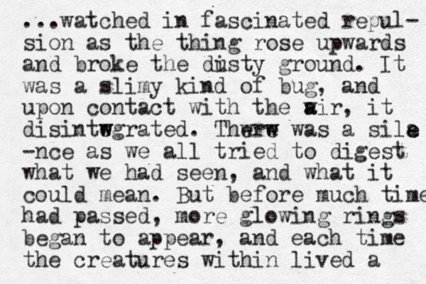 ...watched in fascinated repul- sion as the thing rose upwards and broke the disty u ground. It was a slimy kind of bug, and upon contact with the w a air, it disintwgrated e w . Thwr e w e w was a sila e e -nce as we all tried to digest what we had see n, and what it could mean. But before much time had passed, more glowing rings began to appear, and each time the creatures within lived a 