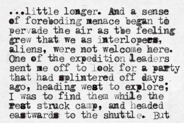 ...little longer. And a sense of foreboding menace began ti o pervade the air as tbe feeling grew that we as interlopees r r , aliens, were not welcome here. One of the expedition leaders sent me off to look for a party that had splintered off days ago, heading weat to s s s explore; I was to find them while the reat s s struck camp, and headed eastwards to the shuttle. But 