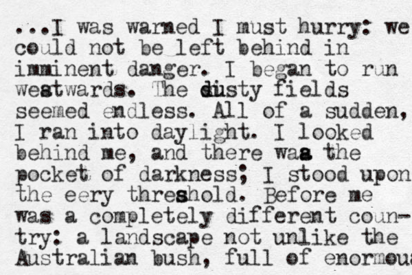 ...I was warned I must hurry: we could not be left behind in imminent danger. I began to run weat s wards. The s d disty u u fields seemed endless. All of a sudden, I ran into daylight. I looked behind me, and there waa the s a pocket of darkness; I stood upon the eery threahold s s . Before me was a completely different coun- try: a landscape not unlike the Australian bush, full of enormoua 