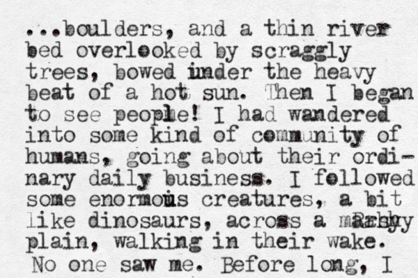 ...boulders, and a thin river bed overlooked by scraggly trees, bowed i u under the heavy beat of a hot sun. The n I began to see peopme l l ! I had wandered into some kind of community of humans, going about their ordi- nary daily business. I followed some enormois u u creatures, a bit like dinosaurs, across a mRahy arshy plain, walking in their wake. No one saw me. Before long , I 