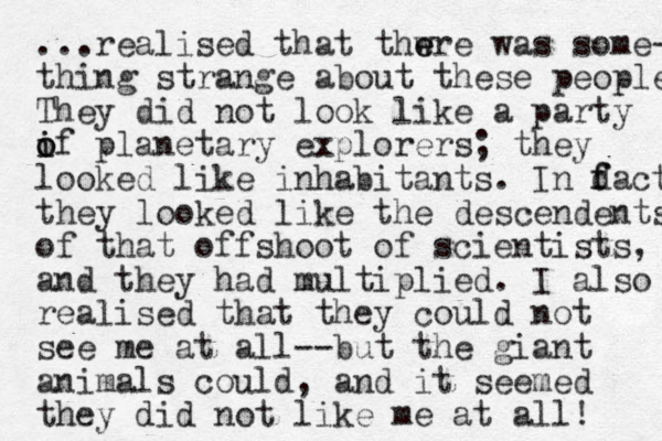 ...realised that thwre e e was some- thing strange about these people They did not look like a party if i o o planetary explorers; they looked like inhabitants. In dact f f they looked like the descendents of that offshoot of scientists, and they had multiplied. I also realised that they could not see me at all--but the giant animals could, and it seemed they did not like me at all! 