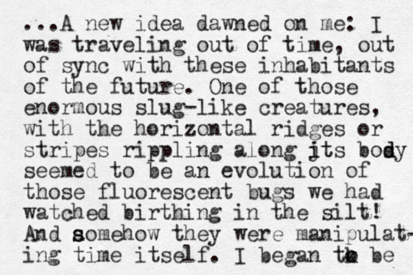 ...A new idea dawned on me: I was traveling out of time, out of sync with these inhabitants of the future. One of those enormous slug-like creatures, with the horizontal ridges or stripes rippling along jt i its bosy d d seemed to be an evolution of those fluorescent bugs we had watched birthing in the silt! And aomehow they were manipulat- s s ing time itself. I began tk o o be 
