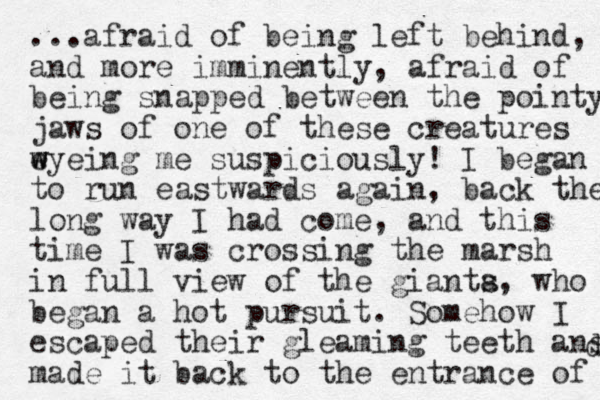 ...afraid of being left behind, and more imminently, afraid of being snapped between the pointy jaws of one of these creatures wyeing w e me suspiciously! I began to run eastwards again, back the long way I had come, and this time I was crossing the marsh in full view of the gianta s, who began a hot pursuit. Somehow I escaped their gleaming teeth ans made it back to the entrance of d 