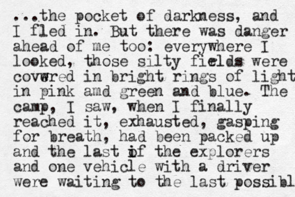 ...the pocket of darkness, and I fled in. But there was danger ahead of me too: everywhere I looked, those silty firlds el were covwred e w in bright rings of light in pink amd green and blue. The camp, I saw, when I finally reached it, exhausted, gasping for breath, had been packed up and the last if the o i explorers and one vehicle with a driver were waiting to the last possible 
