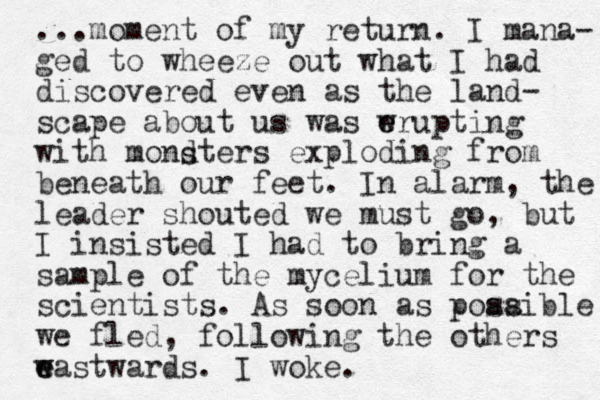...moment of my return. I mana- ged to wheeze out what I had discovered even as the land- scape about us was wru e e pti g n with mondters exploding from beneath our feet. In alarm , the leader shouted we must go, but I insisted I had to bring a sample of the mycelium for the scientists. As soon as poaaible s s we fled, following the others w e eastwards. I woke. s 
