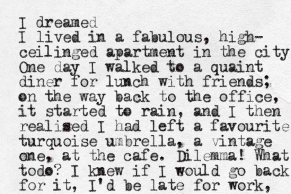 I dreamed I lived in a fabulous, high- ceilinged apartment in the city. One day I walked to a quaint diner for lunch with friends; on the way back to the office, it started to rain, and I then realised I had left a favourite turquoise umbrella, a vintage one, at the cafe. Dilemma! What todo? I knew if I eould w go back for it, I'd be late for work, 