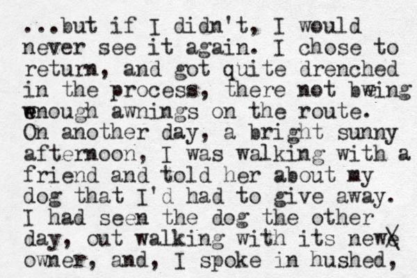 ...but if I didn't, I would never see it again. I chose to return, and got quite drenched in the process, there not bwing wnough e e awnings on the route. On another day, a bright sunny afternoon, I was walking with a friend and told her about my dog that I'd had to give away. I had seen the dog the other day, out walking with its newe / \ owner, and, I spoke in hushed, e 
