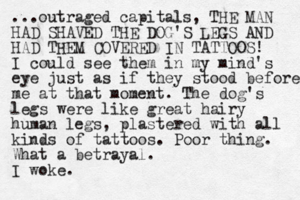 ...outraged capitals, THE MAN HAD SHAVED THE DOG'S LEGS AND HAD THEM COVERED IN TATTOOS! I could see them in my mind's eye just as if they stood before me at that moment. The dog's legs were like great hairy human legs, plastered with all kinds of tattoos. Poor thing. What a betrayal. I woke.