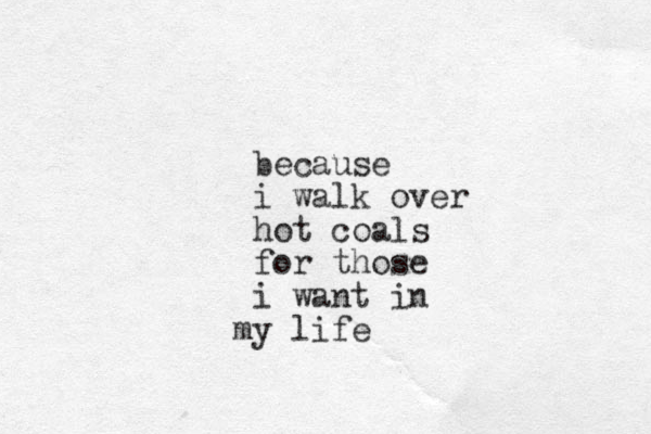 because i walk over hot coals for those i want in y m life