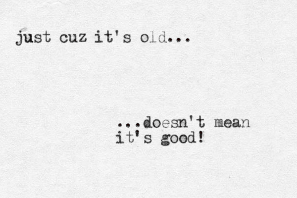 ust ju cuz it's old... ...doesn't mean it's good! 