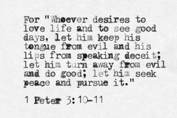 For "Whoever desires to love life and to see good days, let him keep his tongue from evil and his lips from speaking deceit; let him turn away from evil and do good; let him seek peace and pursue it." 1 Peter 3:10-11 
