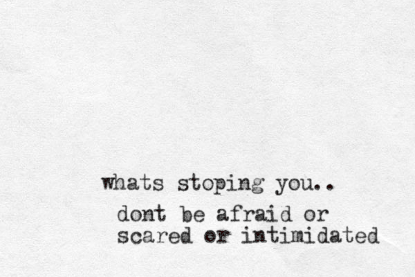 whats stopi ng you.. dont be afraid or scared or intimidated 