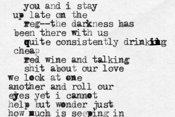 you and i stay up late on the reg --the darkness has been there with us wuite q q q q consistently drinkkng il in in in cheap red wine and talking shit about our love we look at one another and roll our l eyes y y yet i cannot help but wonder just how much is seeping in