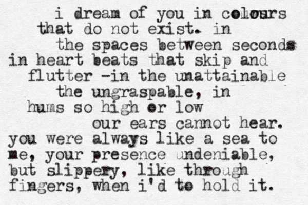 i dream of you in cours that do not exist. in the spaces between seconds in heart beats that skip and flutter - in the unattainable the ungraspable, in hums so high or low our ears cannot hear. you were always like a sea to me, your presence undeniable, but slippery, like through fingers, when i'd to hold it. olo ours 