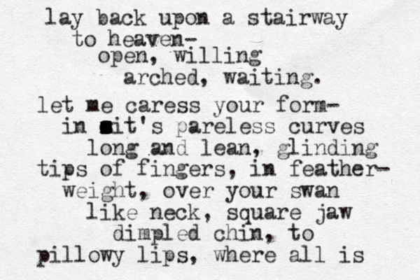lay back upon a stairway to heaven- open, willing arched, waiting. let me caress your form- in ait's pareless curves o e x z z z s r long and lean , glinding tips of fingers, in feather- weight, over your swan like neck, square jaw d impled chin, to pillowy lips, where all is 