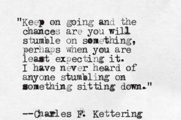 "Keep on going and the chances are you will stumble on something, perhaps when you are least expecting it. I have never heard of anyone stumbling on something sitting down." --Charles F. Kettering 