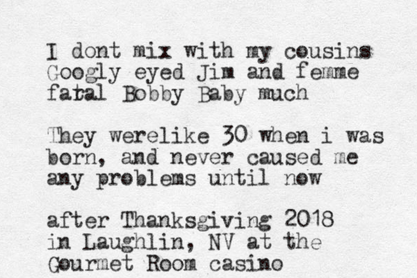 I dont mix with my cousins Googly eyed Jim and femme far tal Bobby Baby much They werelike 30 when i was born , and never caused me any problems until now afte r Thanksgiving 2018 in Laughlin, NV at the Gourmet Room casino