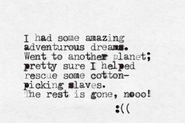 I had some amazing adventurous dreams. Went to another planet; pretty sure I helped rescue some cotton- picking slaves. The rest is gone, nooo! . :(( 