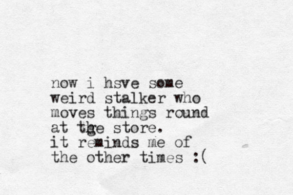 now i hsve some weird stalker who moves things round at tge store. h h it reminds me of the other times :( 