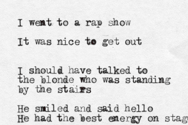 I went to a rap show It was nice to get out I should have talked to the blonde who was standing by the stairs He smiled and said hello He had the best energy on stage 