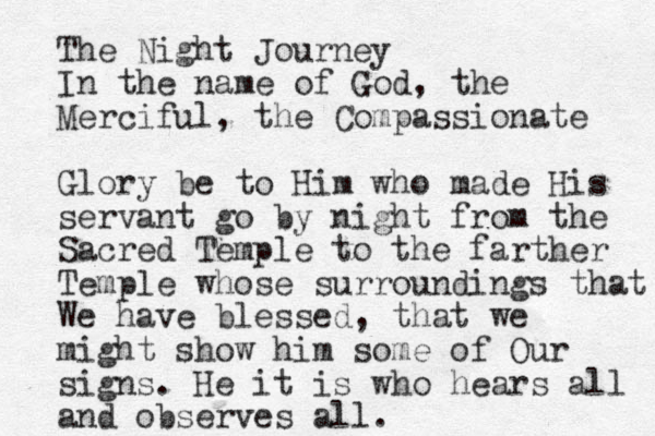 The Night Journey In the name of God, the Merciful, the Compassionate Glory be to Him who made His servant go by night from the Sacred Temple to the farther Temple whose surroundings that We have blessed, that we might show him some of Our signs. He it is who hears all and observes al l.
