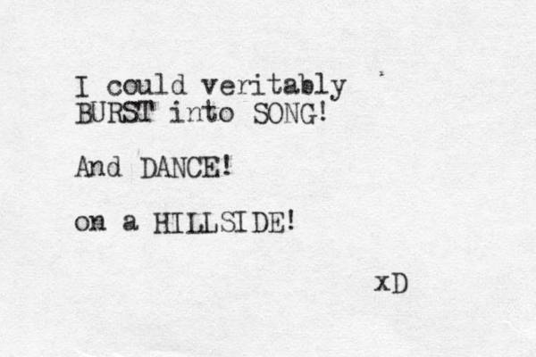 I could veritably BURST into SONG! And DANCE! on a HILLSIDE! xD 