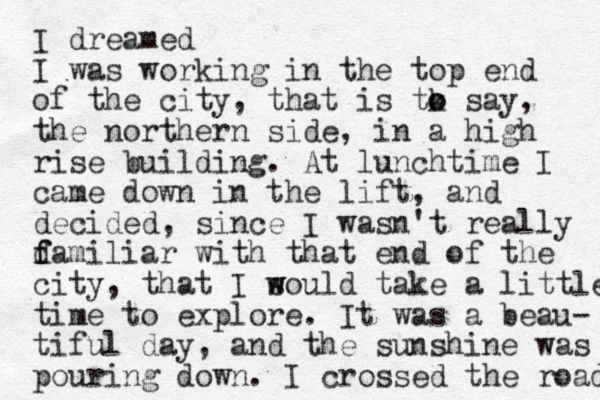 I dreamed I was working in the top end of the city, that is tk o o say, the northern side, in a high rise building. At lunchtime I came down in the lift, and decided, since I wasn't really d f familiar with that end of the city, that I sould w w take a little time to explore. It was a beau- tiful day, and the sunshine was pouring down. I crossed the road 