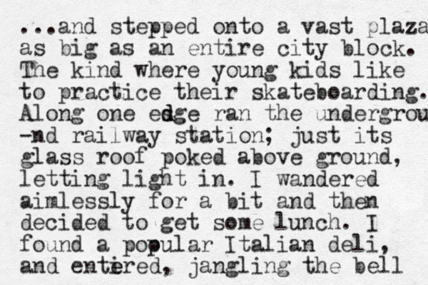 ... and stepped onto a vast plaza as big as an entire city block. The kind where young kids like to practice their skateboarding. Along one esge d d ran the undergrou -nd railway station; just its glass roof poked above ground, letting light in. I wandered aimlessly for a bit and then decided to get some lunch. I found a pooular p Italian deli, and entire e e d, jangling the bell 