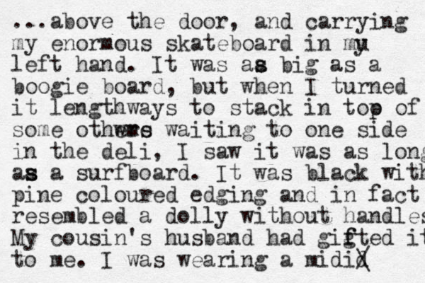 ...above the door, and carrying my enormous skateboard in mu left hand. It was aa s s big as a boogie board, but when I turned it lengthways to stack in too p of some othwrs eme waiting to one side in the deli, I saw it was as long aa s s a surfboard. It was black with pine coloured edging and in fact resembled a dolly without handles My cousin's husband had gig f fted it to me. I was wearing a midid / \ y 