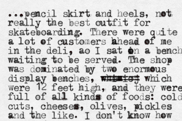 ...pencil skirt and heels, not really the best outfit for skateboarding. There were quite a lot of customers h ahead of me in the deli, ao I sat i o on a bench waiting to be served. The shop was dominated by two enormous display benches, whe imicj === ==== which were 12 feet high, and they were full of all kinds of foods: cold cuts, cheeses, olives, pickles and the like. I don't know how 
