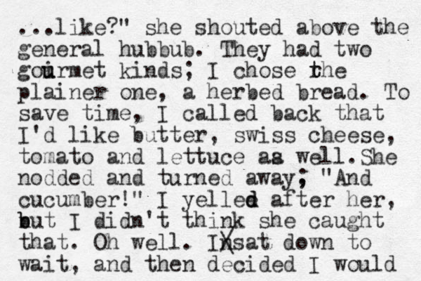 ...like? " she shouted above the general hubbub. They had two goirmet u u kinds; I chose rhe t t plainer one, a herbed bread. To save time, I called back that I'd like butter, swiss cheese, tomato and lettuce aa w s ell.She nodded and turned away, " ; And cucumber!" I yellee d d after her, n b but I didn't think she caught that. Oh well. Insat / \ down to wait, and then decided I would 