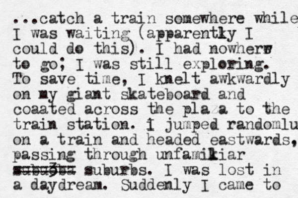 ...catch a train somewhere while I was waiting (apparentky I l l could do this). I had nowherr e w to go; I was still exploring. To save time, I knelt awkwardly on my giant skateboard and coaated across the plaza to the train station. i I jumped randomlu on a train and headed eastwards. , passing through unfamikiar l l subueba 3 ==== === suburbs. I was lost in a daydream. Suddenly I came to 