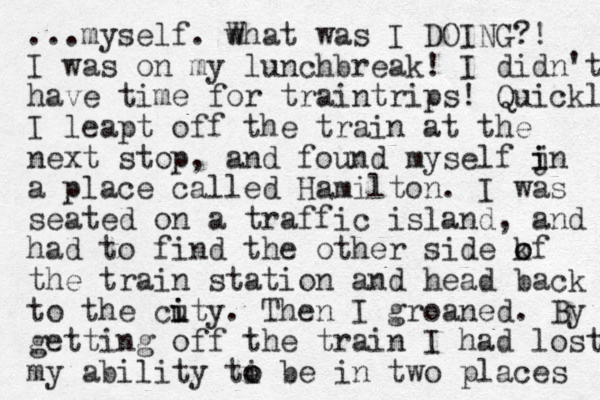 ...myself. wh W at was I DOING?! I was on my lunchbreak! I didn't have time for traintrips! Quickly I leapt off the train at the next stop, and found myself jn i i a place called Hamilton. I was seated on a traffic island , and had to find the other side kf o o the train station and head back to the cuty. i i The n I groaned. By getting off the train I had lost my ability ti o o be in two places 