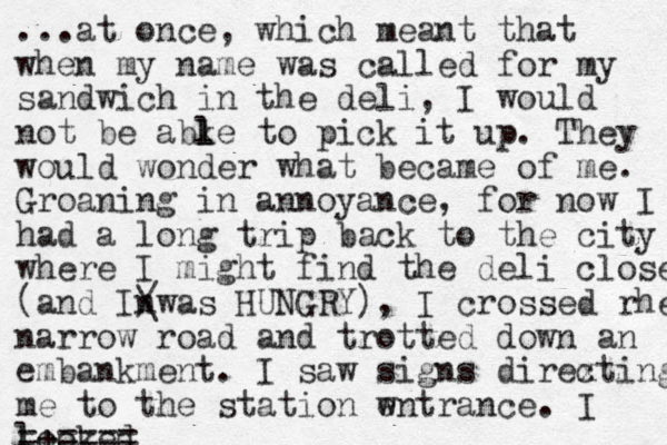 ...at once, which meant that when my name was called for my sandwich in the deli, I would not be abke to l l pick it up. They would wonder what became of me. Groaning in annoyance, for now I had a long trip back to the city where I might find the deli closed (and Inwas / \ HUNGRY), I crossed rhe narrow road and trotted down an embankment. I saw signs direxting c me to the station wntrance. e I looked =+ == ==