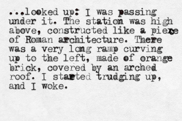 ...looked up: I was passing under it. The station was high above , constructed like a piexe of Roman architecture. There was a very long ramp curving up to the left, made of orange brick, covered by an arched roof. I staeted r r trudging up, and I woke. c c 