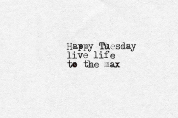 Happy Tuesday live life to the max