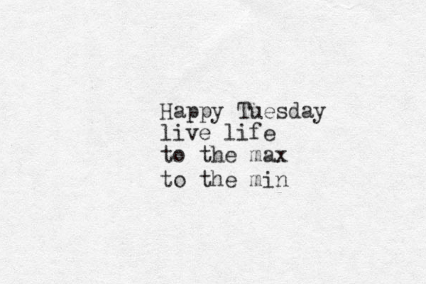 Happy Tuesday live life to the max to the min