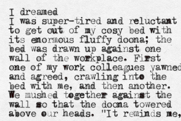 I dreamed I was super-tired and reluctant to get out of my cosy bed with its enormous fluffy doona; the bed was drawn up against one wall of the workplace. First one of my work colleagues yawned and agreed, crawling into the bed with me, and then another. We mushed together against the wall so that the doona towered above our heads. "It reminds me, 