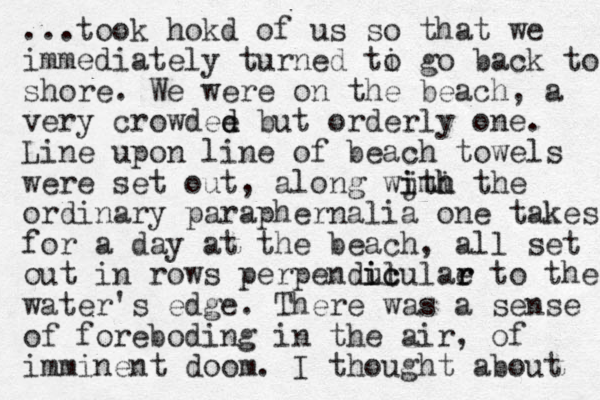 ...took hokd of us so that we immediately turned ti o go back to shore. We were on the beach, a very crowdee d d but orderly one. Line upon line of beach towels were set out, along wjth imi h the i ordinary paraphernalia one takes for a day at the beach, all set out in rows perpenduculae r r to the l ic i water's edge. There was a sense of foreboding in the air, of imminent doom. I thought about 