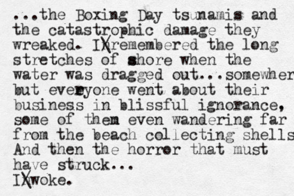 ...the Boxing Day tsunamis and the catastrophic damage they wreaked. Inremembered / \ the long stretches of ahore s s when the water was dragged out...somewhere but eveeyone r r went about their business in blissful ignorance. , some of then even m wandering far from the beach collecting shells And then the horror that must have struck... Inwoke. / \ 