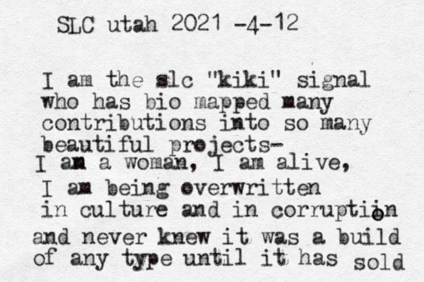 I am the slc "kiki" signal who has bio mapped many contributions into so many beautiful projects- I am being overwritten in culture and in corruptiin o o and never knew it was a build of any type until it has sold SLC utah 2021 -4-12 I an m a woman, I am alive, 