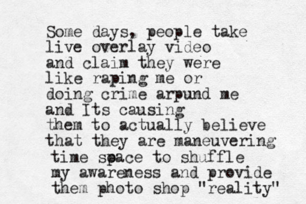Some days, people take live overlay video and claim they were like raping me or doing crime arpund me and Its causing them to actually believe m that they are aneuvering time so pace to shuffle my awareness and provide them photo shop "reality" 