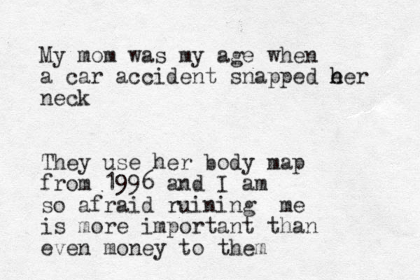 My mom was my age when a car accident snapped e h her neck They use her body map from 1996 and I am so afraid ruining me is more important than even money to them