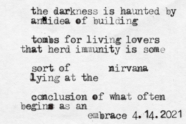 the darkness is haunted by and * * * * idea of building tombs for living lovers that herd immunity is some sort of nirvana lying at the conclusion of what often begins as an embrace 4.14.2021 