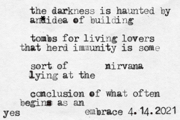 the darkness is haunted by and * * * * idea of building tombs for living lovers that herd immunity is some sort of nirvana lying at the conclusion of what often begins as an embrace 4.14.2021 yes