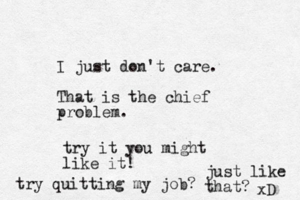 I just don't care. That is the chief problem. try it you might like it! try quitting my job? just like that? xD 