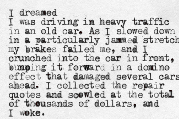 I dreamed I was driving in heavy traffic in an old car. As I slowed down in a particularly jammed stretch my brakes failed me, and I crunched into the car in front, bunoing p it foreard w w in a domino effect that damaged several cars ahead. I collected the repair quotes and scowled at the total of thousands of dollars, and I woke.