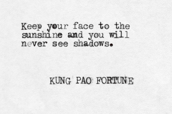 Keep your face to the sunshine and you will never see shadows. KUNG PAO FORTUNE 